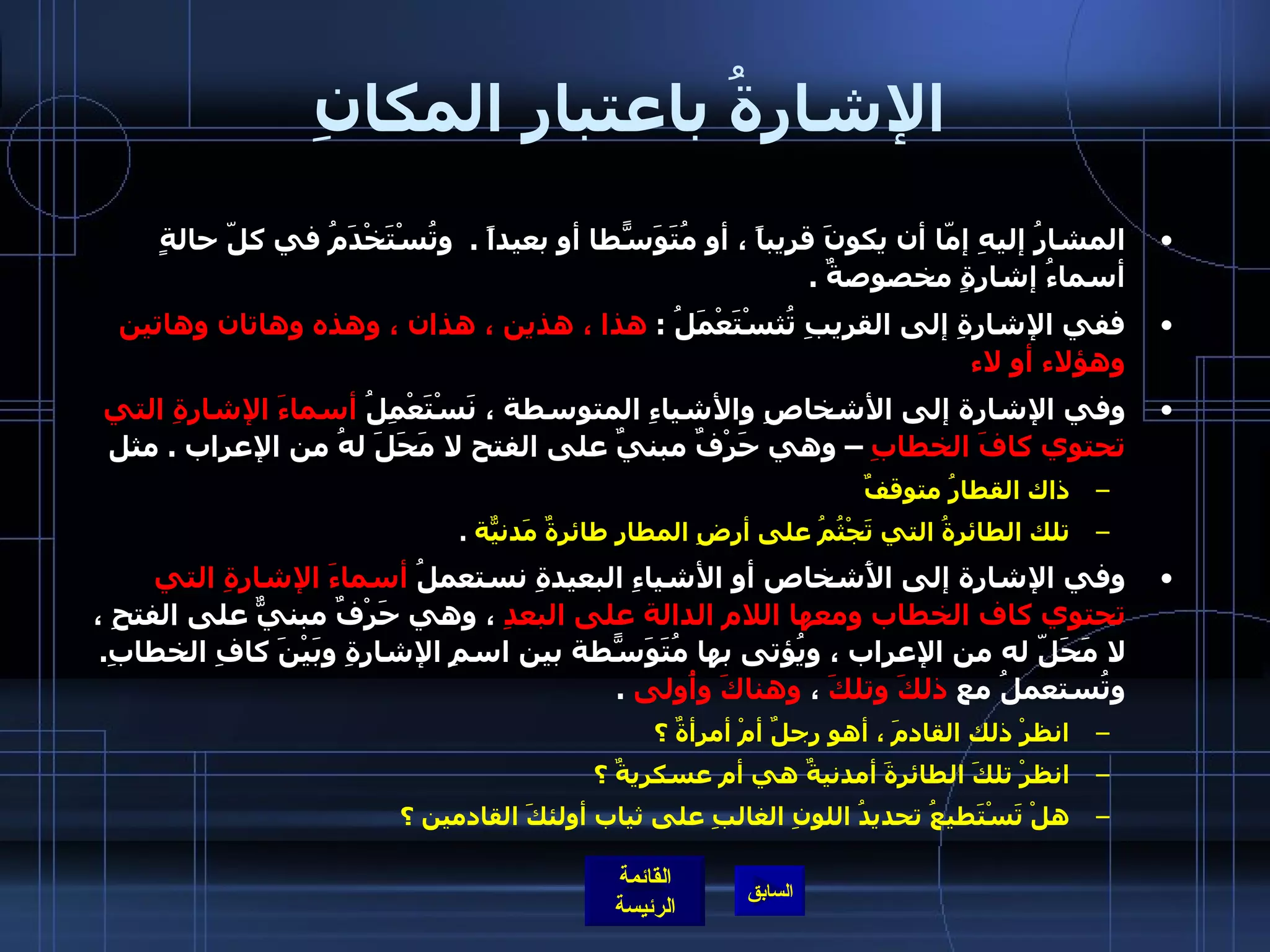الإشارةُ باعتبار المكانِ المشارُ إليهِ إمّا أن يكونَ قريباً ، أو مُتَوَسّطاً أو بعيداً  .   وتُسْتَخْدَمُ في كلّ حالةٍ أسماءُ إشارةٍ مخصوصةٌ  .  ففي الإشارةِ إلى القريبِ تُثسْتَعْمَلُ  :  هذا ، هذين ، هذان ، وهذه وهاتان وهاتين وهؤلاء أو لاء  وفي الإشارة إلى الأشخاصِ والأشياءِ المتوسطة ، نَسْتَعْمِلُ  أسماءَ الإشارةِ التي تحتوي كافَ الخطابِ  – وهي حَرْفٌ مبنيٌ على الفتح لا مَحَلَ لهُ من الإعراب  .  مثل  ذاك القطارُ متوقفٌ  تلك الطائرةُ التي تَجْثُمُ على أرضِ المطارِ طائرةٌ مَدنيّةٌ   .  وفي الإشارة إلى الأَشخاص أو الأشياءِ البعيدةِ نستعملُ  أسماءَ الإشارةِ التي تحتوي كاف الخطاب ومعها اللام الدالة على البعدِ  ، وهي حَرْفٌ مبنيٌّ على الفتحِ ، لا مَحَلّ له من الإعراب ، ويُؤتى بها مُتَوَسّطةً بين اسمِ الإشارةِ وبَيْنَ كافِ الخطابِ .  وتُستعملُ مع  ذلكَ وتلكَ  ،  وهناكَ وأُولى   .  انظرْ ذلك القادمَ ، أهو رجلٌ أمْ أمرأةٌ ؟  انظرْ تلكَ الطائرةَ أمدنيةٌ هي أم عسكريةٌ ؟  هلْ تَسْتَطيعُ تحديدُ اللونِ الغالبِ على ثياب أولئكَ القادمين ؟   