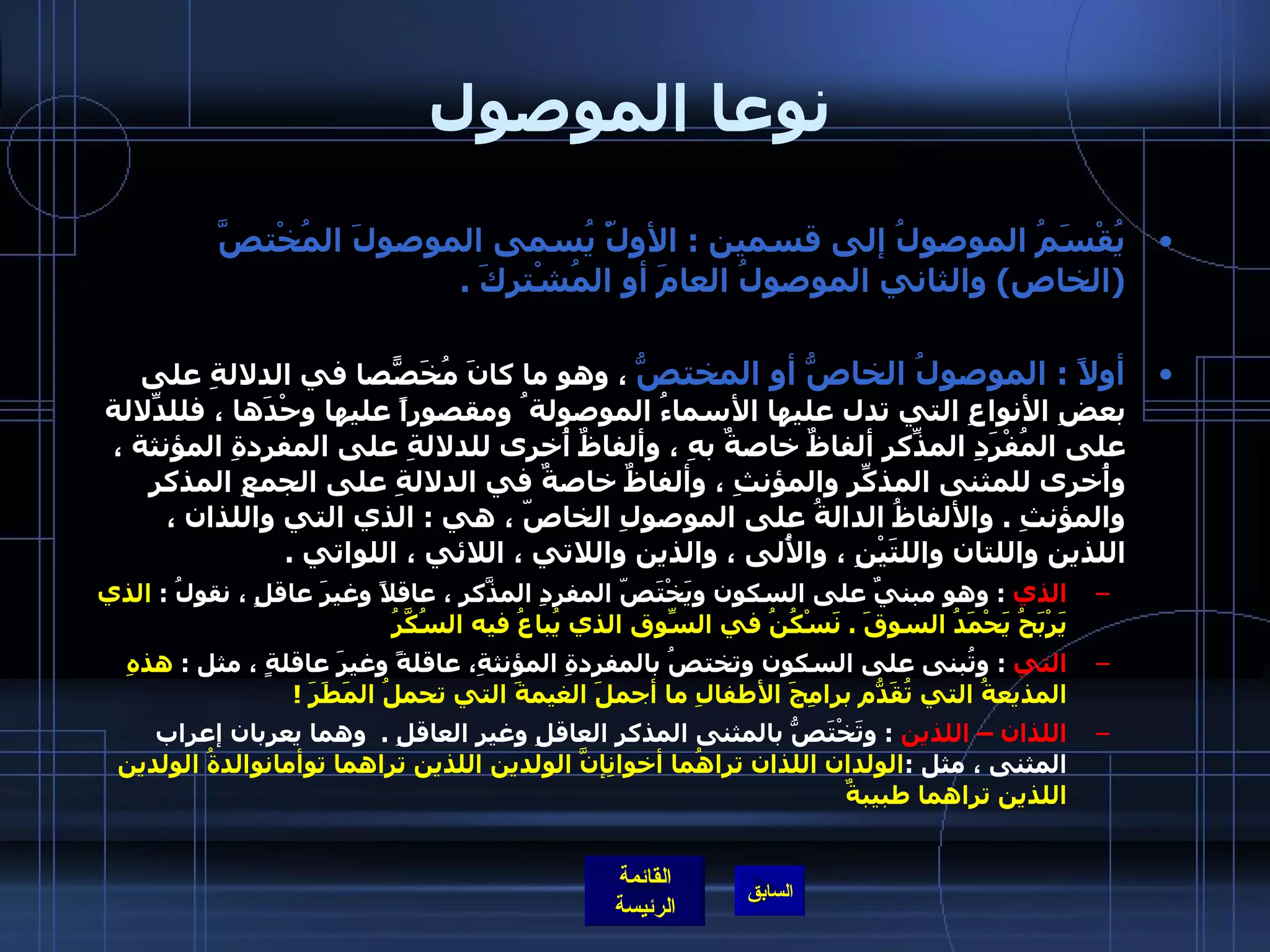 نوعا الموصول يُقْسَمُ الموصولُ إلى قسمين  :  الأولّْ يُسمى الموصولَ المُخْتصَّ  ( الخاص )  والثاني الموصولُ العامَ أو المُشْتركَ  .  أولاً  :  الموصولُ الخاصُّ أو المختصُّ  ، وهو ما كانَ مُخَصّصاً في الدلالةِ على بعضِ الأنواعِ التي تدل عليها الأسماءُ الموصولة ُ ومقصوراً عليها وحْدَها ، فللدّلالةِ على المُفْرَدِ المذّكرِ ألفاظٌ خاصةٌ بهِ ، وألفاظٌ أُخرى للدلالةِ على المفردةِ المؤنثة ، وأُخرى للمثنى المذكّرِ والمؤنثِ ، وألفاظٌ خاصةٌ في الدلالةِ على الجمعِ المذكرِ والمؤنثِ  .  والألفاظُ الدالةُ على الموصولِ الخاصّ ، هي  :  الذي التي واللذان ، اللذين واللتان واللتَيْنِ ، والأُلى ، والذين واللاتي ، اللائي ، اللواتي  .  الذي   :  وهو مبنيٌ على السكون ويَخْتَصّ المفردِ المذّكَرِ ، عاقلاً وغيرَ عاقلٍ ، نقولُ  :  الذي يَرْبَحُ يَحْمَدُ السوقَ  .  نَسْكُنُ في السّوقِ الذي يُباعُ فيه السُكَّرُ    التي   :  وتُبنى على السكون وتختصُ بالمفردةِ المؤنثةِ، عاقلةً وغيرَ عاقلةٍ ، مثل  :  هذهِ المذيعةُ التي تُقَدّمُ برامِجَ الأطفالِ ما أجملَ الغيمةَ التي تحملُ المَطَرَ  !    اللذان – اللذين   :  وتَخْتَصُّ بالمثنى المذكرِ العاقلِ وغيرِ العاقلِ  .   وهما يعربان إعراب المثنى ، مثل  : الولدان اللذان تراهُما أخوانِإنَّ الولدين اللذين تراهما توأمانوالدةُ الولدين اللذين تراهما طبيبةٌ   