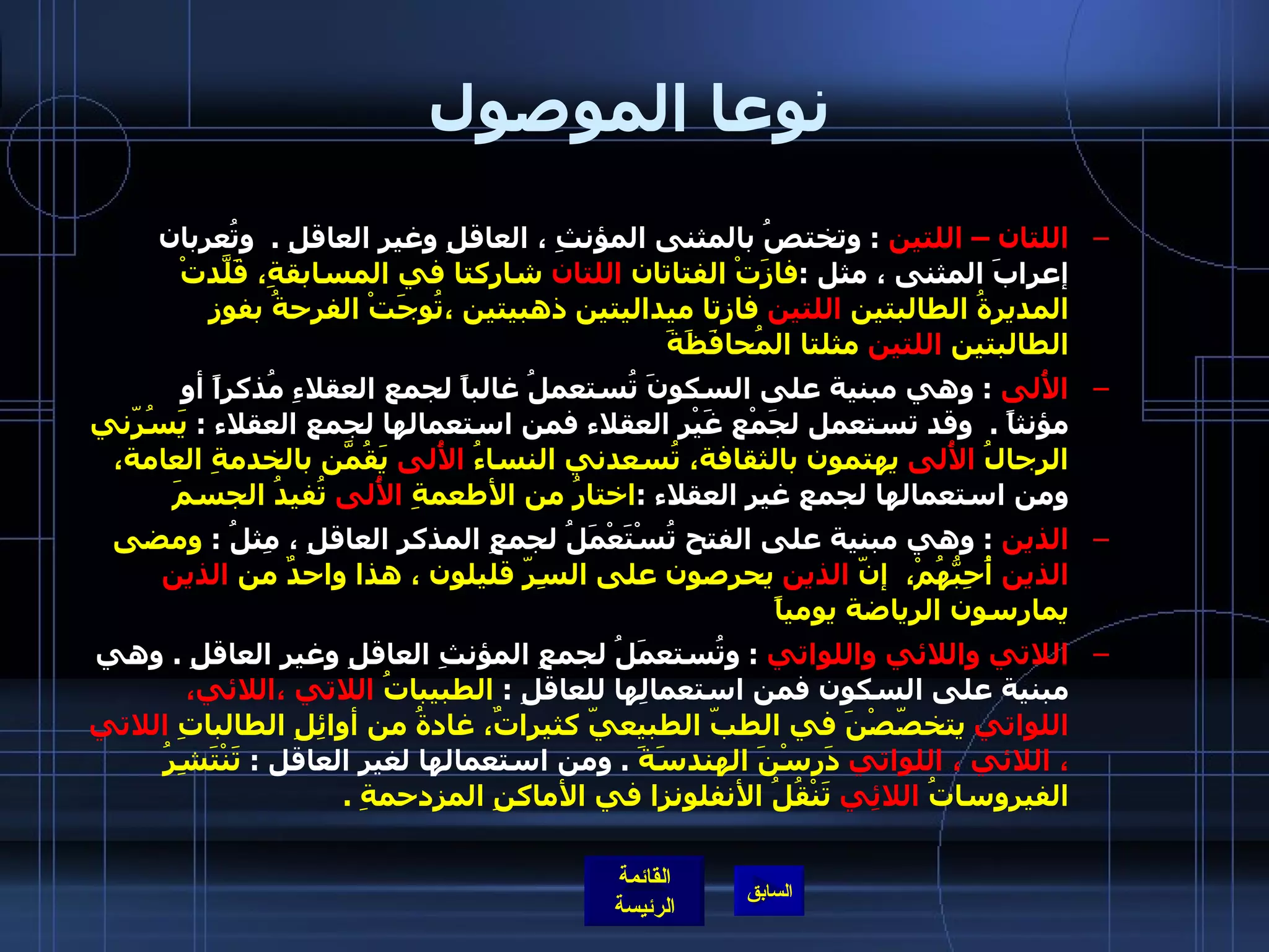 نوعا الموصول اللتان – اللتين   :  وتختصُ بالمثنى المؤنثِ ، العاقلِ وغيرِ العاقلِ  .   وتُعربان إعرابَ المثنى ، مثل  : فازَتْ الفتاتان  اللتان  شاركتا في المسابقةِ، قَلّدَتْ المديرةُ الطالبتين  اللتين  فازتا ميداليتين ذهبيتين ،تُوِجَتْ الفرحةُ بفوزِ الطالبتين  اللتين  مثلتا المُحافَظَةَ  الأُلى   :  وهي مبنية على السكونَ تُستعملُ غالباً لجمع العقلاءِ مُذكراً أو مؤنثاً  .   وقد تستعمل لجَمْع غَيْرِ العقلاء فمن استعمالها لجمع العقلاء  :  يَسُرّني الرجالُ  الأُلى  يهتمون بالثقافة، تُسعدني النساءُ  الأُلى  يَقُمّنَ بالخدمةِ العامة،  ومن استعمالها لجمع غير العقلاء  : اختارُ من الأطعمةِ  الأُلى  تُفيدُ الجسمَ  الذين   :  وهي مبنية على الفتح تُسْتَعْمَلُ لجمعِ المذكرِ العاقلِ ، مِثلُ  :  ومضى  الذين  أُحِبُّهُمْ،  إنّ  الذين  يحرِصون على السِرّ قليلون ، هذا واحدٌ من  الذين  يمارسون الرياضة يومياً    اللاتي واللائي واللواتي   :  وتُستعمَلُ لجمعِ المؤنثِ العاقلِ وغيرِ العاقلِ  .  وهي مبنية على السكون فمن استعمالِها للعاقلِ  :  الطبيباتُ  اللاتي ،اللائي، اللواتي  يتخصّصْنَ في الطبّ الطبيعيّ كثيراتٌ، غادةُ من أوائِلِ الطالباتِ  اللاتي ، اللائي ، اللواتي  دَرسْنَ الهندسَةَ   .  ومن استعمالها لغير العاقل  :  تَنْتَشِرُ الفيروساتُ  اللائِي  تَنْقُلُ الأنفلونزا في الأماكنِ المزدحمةِ  .   