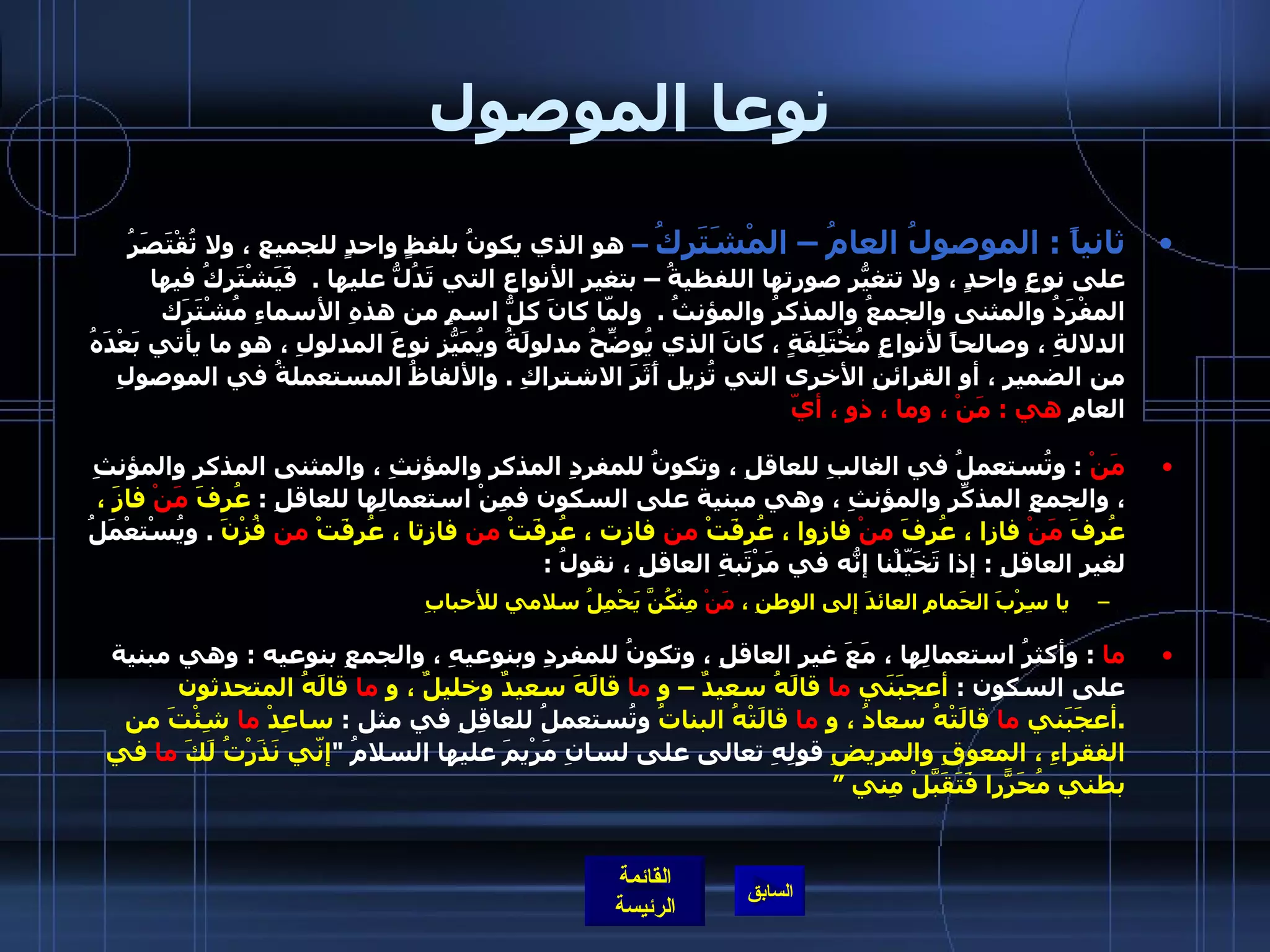 نوعا الموصول ثانياً  :  الموصولُ العامُ – المْشَتَركُ  –  هو الذي يكونُ بلفظٍ واحدٍ للجميع ، ولا تُقْتَصَرُ على نوعٍ واحدٍ ، ولا تتغيّرُ صورتها اللفظيةُ – بتغيرِ الأنواع التي تَدُلُّ عليها  .   فَيَشْتَرِكُ فيها المفْرَدُ والمثنى والجمعُ والمذكرُ والمؤنثُ  .   ولمّا كانَ كلُّ اسمٍ من هذهِ الأسماءِ مُشْتَرَك الدلالةِ ، وصالحاً لأنواعٍ مُخْتَلِفَةٍ ، كانَ الذي يُوضِّحُ مدلولَةُ ويُمَيّزُ نوعَ المدلولِ ، هو ما يأتي بَعْدَهُ من الضميرِ ، أو القرائنِ الأخرى التي تُزيل أَثَرَ الاشتراكِ  .  والألفاظُ المستعملةُ في الموصولِ العامِ  هي  :  مَنْ ، وما ، ذو ، أيّ   مَنْ   :  وتُستعملُ في الغالبِ للعاقلِ ، وتكونُ للمفردِ المذكرِ والمؤنثِ ، والمثنى المذكرِ والمؤنثِ ، والجمعِ المذكّرِ والمؤنثِ ، وهي مبنية على السكون فمِنْ استعمالِها للعاقلِ  :  عُرِفَ  مَنْ  فازَ ، عُرِفَ  مَنْ  فازا ، عُرِفَ  منْ  فازوا ، عُرِفَتْ  من  فازت ، عُرِفَتْ  من  فازتا ، عُرِفَتْ  من  فُزْنَ   .  ويُسْتعْمَلُ لغيرِ العاقلِ  :  إذا تَخَيّلْنا إنّهُ في مَرْتَبةِ العاقلِ ، نقولُ  :    يا سِرْبَ الحَمامِ العائدَ إلى الوطنِ ،  مَنْ  مِنْكُنَّ يَحْمِلُ سلامي للأحبابِ ما   :  وأكثرُ استعمالِها ، مَعَ غيرِ العاقلِ ، وتكونُ للمفردِ وبنوعيهِ ، والجمعِ بنوعيه  :  وهي مبنية على السكون  :  أعجبَنَي  ما  قالَهُ سعيدٌ – و  ما  قالَهَ سعيدٌ وخليلٌ ، و  ما  قالَهُ المتحدثون  . أعجَبَني  ما  قالَتْهُ سعادُ ، و  ما  قالَتْهُ البناتُ  وتُستعملُ للعاقِلِ في مثل  :  ساعِدْ  ما  شِئْتَ من الفقراءِ ، المعوقِ والمريضِ  قولِهِ تعالى على لسانِ مَرْيمَ عليها السلامُ  " إنّي نَذَرْتُ لَكَ  ما  في بطني مُحَرّراً فَتَقَبَّلْ مِني ” 