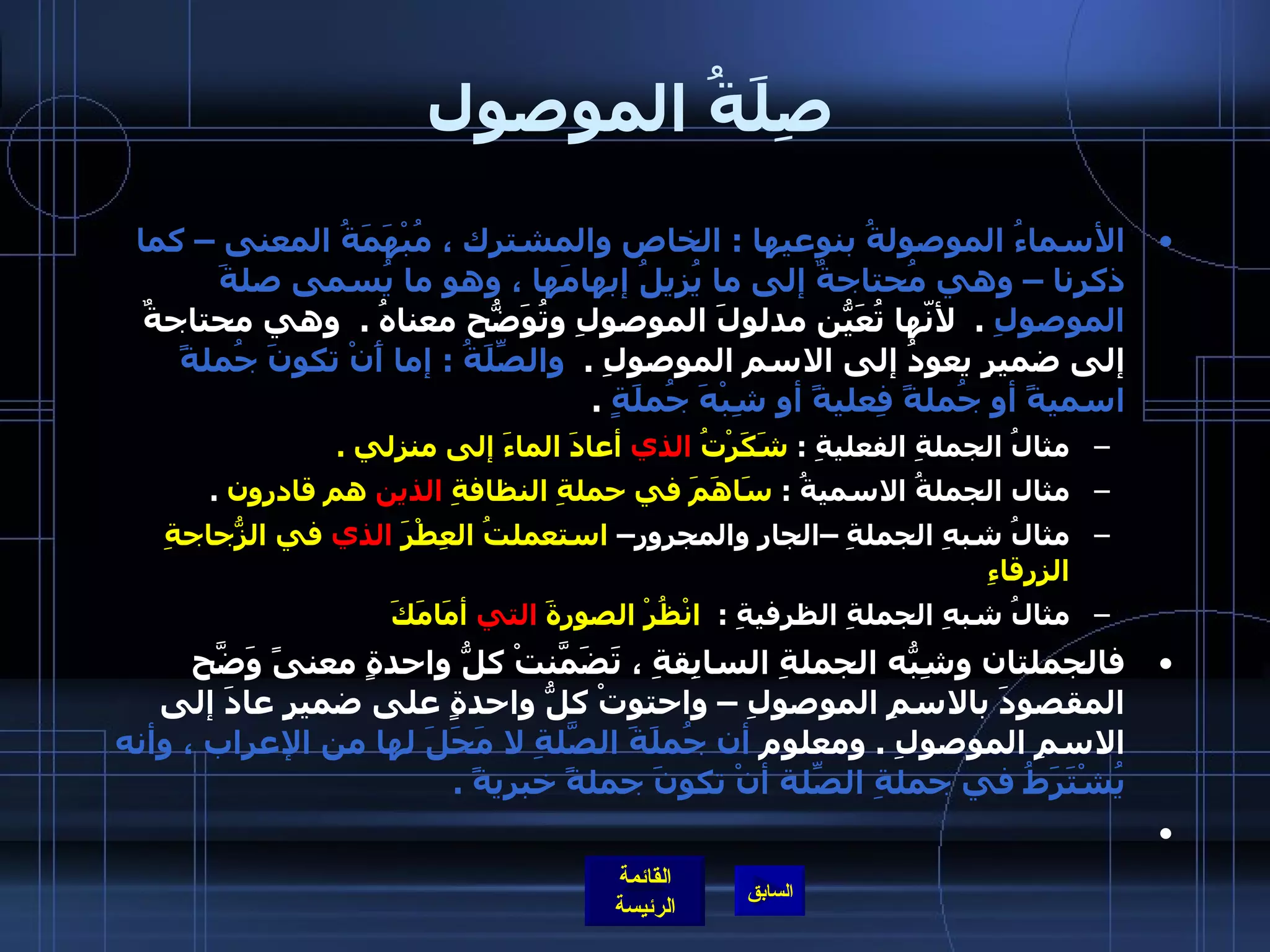 صِلَةُ الموصول الأسماءُ الموصولةُ بنوعيها  :  الخاص والمشترك ، مُبْهَمَةُ المعنى – كما ذكرنا – وهي مُحتاجةٌ إلى ما يُزيلُ إبهامَها ، وهو ما يُسمى صلةَ الموصولِ   .   لأنّها تُعَيّنُ مدلولَ الموصولِ وتُوَضّحُ معناهُ  .   وهي محتاجةٌ إلى ضميرٍ يعودُ إلى الاسم الموصولِ  .   والصِّلَةُ  :  إما أَنْ تكونَ جُملةً اسميةً أو جُملةً فِعليةً أو شِبْهَ جُملَةٍ   .  مثالُ الجملةِ الفعليةِ  :  شَكَرْتُ  الذي  أعادَ الماءَ إلى منزلي  .   مثال الجملةُ الاسميةُ  :  سَاهَمَ في حملةِ النظافةِ  الذين  هم قادرون   .  مثالُ شبهِ الجملةِ –الجارِ والمجرورِ–  استعملتُ العِطْرَ  الذي  في الزُّجاجةِ الزرقاءِ   مثالُ شبهِ الجملةِ الظرفيةِ  :   انْظُرْ الصورةَ  التي  أمَامَكَ   فالجملتان وشِبّهُ الجملةِ السابِقةِ ، تَضَمّنَتْ كلُّ واحدةٍ معنىً وَضّحَ المقصودَ بالاسمِ الموصولِ – واحتوتْ كلُّ واحدةٍ على ضميرٍ عادَ إلى الاسمِ الموصولِ  .  ومعلوم  أن جُملَةَ الصّلَةِ لا مَحَلَ لها من الإعراب ، وأنه يُشْتَرَطُ في جملةِ الصّلةِ أنْ تكونَ جملةً خبريةً  .    