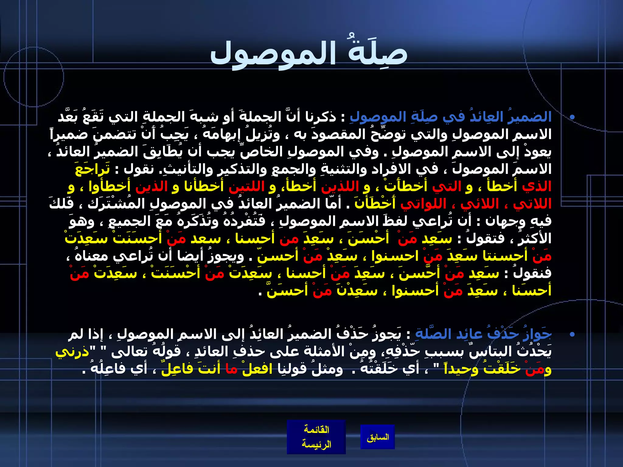 صِلَةُ الموصول الضميرُ العِائدُ في صِلَةِ الموصولِ   :  ذكرنا أنَّ الجملةَ أو شبهَ الجملةِ التي تَقَعُ بَعّدَ الاسمِ الموصولِ والتي توضِّحُ المقصودَ به ، وتُزيلُ إبهامَهُ ، يَجِبُ أَنْ تتضمنَ ضميراً يعودْ إلى الاسمِ الموصولِ  .  وفي الموصولِ الخاصِّ يجب أن يُطَابِقَ الضميرُ العائدُ ، الاسمَ الموصولَ ، في الافرِاد والتثنيةِ والجمعِ والتذكيِر والتأنيثِ .  نقول  :  تَراجَعَ  الذي  أخطأ ، و  التي  أخطأَتْ ، و  اللذين  أخطأ، و  اللتين  أخطأنا و  الذين  أخطأوا ، و  اللاتي ، اللائي ، اللواتي  أَخْطَأنَ   .  أمّا الضميرُ العائدُ في الموصولِ المُشْتَرَك ، فَلكَ فيهِ وجهان  :  أن تُراعي لفظَ الاسمِ الموصولِ ، فَتُفْرِدُهُ وتُذَكَرهُ مَعَ الجميعِ ، وهوَ الأكثرُ ، فتقولُ  :  سَعِد  مَنْ   أحْسَنَ ، سَعِدَ  من  أحسنا ، سعد  مَنْ  أحسَنَتْ سَعِدَتْ  مَنْ  أحسنتا سَعِدَ  مَنْ  احسنوا ، سَعِدْ  مَنْ  أحسنّ   .  ويجوزُ أيضا أن تُراعي معناهُ ، فنقولُ  :  سَعِد  مَنْ  أحّسَنَ ، سَعِدَ  مَنْ  أحسنا ، سَعِدَتْ  مَنْ  أحْسَنَتْ ، سَعِدَتْ  مَنْ  أحسَنا ، سَعِدَ  مَنْ  أحسنوا ، سَعِدْنَ  مَنْ  أحسَنَّ   .   جَوازُ حَذْفُ عائِد الصّلَةِ   :  يَجوزُ حَذْفُ الضميرُ العائِدُ إلى الاسمِ الموصولِ ، إذا لم يَحْدُثُ البتاسٌ بسببِ حّذْفِهِ، ومِنْ الأمثلة على حذفِ العائدِ ، قولُهُ تعالى  " " ذرني و مَنْ  خَلَقْتُ وحيداً   "  ، أي خَلَقْتُهُ  .   ومثلُ قولنِا  افعلْ  ما  أنتَ فاعِلٌ  ، أي فاعِلُهُ  . 