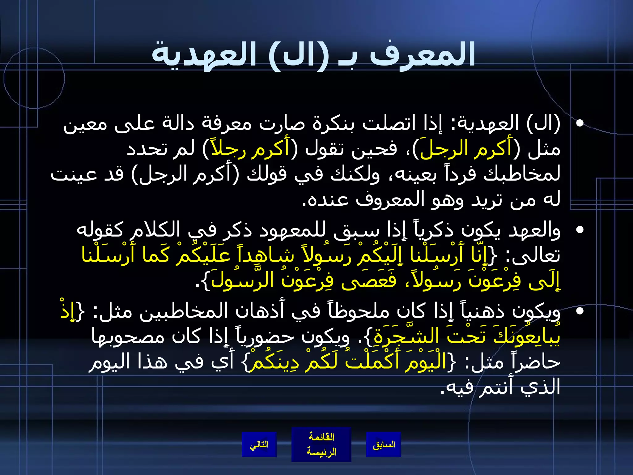 المعرف بـ  ( ال )  العهدية ( ال )  العهدية :  إذا اتصلت بنكرة صارت معرفة دالة على معين مثل  ( أَكرم الرجلَ ) ، فحين تقول  ( أَكرم رجلاً )  لم تحدد لمخاطبك فرداً بعينه، ولكنك في قولك  ( أَكرم الرجل )  قد عينت له من تريد وهو المعروف عنده . والعهد يكون ذكرياً إِذا سبق للمعهود ذكر في الكلام كقوله تعالى : { إِنّا أَرْسَلْنا إِلَيْكُمْ رَسُولاً شاهِداً عَلَيْكُمْ كَما أَرْسَلْنا إِلَى فِرْعَوْنَ رَسُولاً، فَعَصَى فِرْعَوْنُ الرَّسُولَ }. ويكون ذهنياً إِذا كان ملحوظاً في أَذهان المخاطبين مثل : { إِذْ يُبايِعُونَكَ تَحْتَ الشَّجَرَةِ }.  ويكون حضورياً إِذا كان مصحوبها حاضراً مثل : { الْيَوْمَ أَكْمَلْتُ لَكُمْ دِينَكُمْ }  أَي في هذا اليوم الذي أَنتم فيه . التالي 