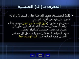 المعرف بـ  ( ال )  الجنسية ( ال )  الجنسية :  وهي الداخلة على اسم لا يراد به معين، بل فرد من أفراد الجنس  مثل قوله تعالى : { خُلِقَ الإِنْسانُ مِنْ عَجَلٍ }  وهي إِما أَن ترادف كلمة  ( كل )  حقيقة كالمثال السابق :  خلق كل إِنسان من عجل، فتشمل كل أَفراد الجنس . وإِما أَن ترادف كلمة  ( كل )  مجازاً فتشمل كل خصائص الجنس وتفيد المبالغة مثل :  أَنت الإِنسان حقاً . التالي 