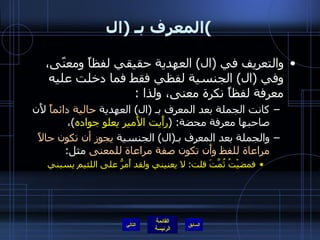 المعرف بـ  ( ال ) والتعريف في  ( ال )  العهدية حقيقي لفظاً ومعنًى، وفي  ( ال )  الجنسية لفظي فقط فما دخلت عليه معرفة لفظاً نكرة معنى، ولذا  : كانت الجملة بعد المعرف بـ  ( ال )  العهدية  حالية دائماً  لأَن صاحبها معرفة محضة : ( رأَيت الأَمير يعلو جواده ) ،  والجملة بعد المعرف بـ ( ال )  الجنسية  يجوز أن تكون حالاً مراعاة للفظ وأَن تكون صفة مراعاة للمعنى  مثل : فمضيْتُ ثُمَّتَ قلت :  لا يعنيني  ولقد أَمرُّ على اللئيم يسبني التالي 