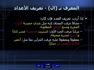 المعرف بـ  ( ال ) -  تعريف الأعداد إذا أَردت تعريف العدد فإن كان : مضافاً عرفت المضاف إليه مثل  عندي خمسة  الكتب  المقررة  و تسع  الوثائق  المطلوبة .  مركباً عرفت الجزءَ الأَول :  اشتريت  الخمسة  عشر كتاباً و السبع  عشرة صحيفة . معطوفاً ومعطوفاً عليه عرفت الجزأَين معاً مثل :  أَحضر  الثلاثة والخمسين  ديناراً . التالي 