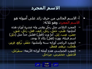 الاسم المجرد أ -  الاسم الخالي من حرف زائد على أُصوله هو  الاسم المجرد ، وهو ثلاثة : المجرد الثلاثي مثل رجُل وفتى وله عشرة أوزان هذه أَمثلتها :  ظَبْي، حَمَل، رَجُل، كتِف، قفل، زُحَل، عُنق، حِصْن، عِنب، إِبل .  أَما وزن  ( فُعِل )  فقليل جداً مثل  ( دُئِل )  اسم قبيلة، ووزن  ( فِعُل )  يكاد لا يوجد . المجرد الرباعي أَوزانه ستة وأَمثلتها :  جَعْفَر، بُرْقع، قِرمِز، طُحْلَب، دِرْهَم، قِمَطْر . المجرد الخماسي هذه أَمثلة أَوزانه الأَربعة :  سفَرْجَل، قُذَعْمِل، جَحْمَرشِ، جِرْدَحْل . التالي 