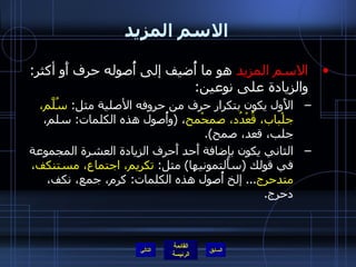 الاسم المزيد الاسم المزيد  هو ما أُضيف إلى أُصوله حرف أَو أكثر :  والزيادة على نوعين : الأَول يكون بتكرار حرف من حروفه الأصلية مثل :  سُلَّم، جلْباب، قُعْدُد، صمحْمح ،  ( وأُصول هذه الكلمات :  سلم، جلب، قعد، صمح ). الثاني يكون بإضافة أَحد أَحرف الزيادة العشرة المجموعة في قولك  ( سأَلتمونيها )  مثل :  تكريم، اجتماع، مستنكف، متدحرج ...  إلخ أُصول هذه الكلمات :  كرم، جمع، نكف، دحرج . التالي 