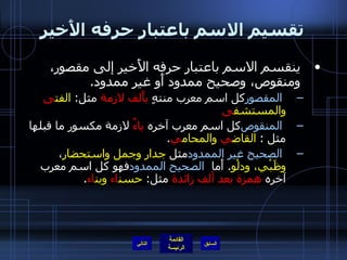 تقسيم الاسم باعتبار حرفه الأَخير ينقسم الاسم باعتبار حرفه الأَخير إلى مقصور، ومنقوص، وصحيح ممدود أَو غير ممدود . المقصور   كل اسم معرب منتهٍ  بأَلف لازمة  مثل :  الفت ى  والمستشف ى المنقوص   كل اسم معرب آخره  ياءٌ  لازمة مكسور ما قبلها مثل  :  القاض ي  والمحام ي . الصحيح غير الممدود   مثل  جدار وجمل واستحضار ،  وظَبْي، ودلْو .  أَما  الصحيح الممدود   فهو كل اسم معرب آخره  همزة بعد ألف زائدة  مثل :  حسن اء  وبن اء .  التالي 