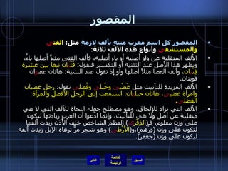 المقصور المقصور كل اسم معرب منتهٍ بأَلف لازمة  مثل :  الفت ى  والمستشف ى  وأَنواع هذه الأَلف ثلاثة : الأَلف المنقلبة عن واو أَصلية أَو ياءٍ أصلية، فأَلف الفتى مثلاً أصلها ياءُ، ويظهر هذا الأَصل عند التثنية أَو التكسير فنقول :  فَتَ يَ ان نبغا بين عشرة فِتْ ي ان ، وأَلف العصا مثلاً أصلها واو إِذ نقول عند التثنية :  هاتان عص و ان قويتان . الأَلف المزيدة للتأْنيث مثل  غَضْب ى  وحُبل ى  وفُضل ى  تقول :  رجل غضبان وامرأة غضْب ى ، هاتان حبل ي ان، استمعت إلى الرجل الأَفضل والمرأَة الفضل ى . الأَلف التي تزاد للإِلحاق، وهو مصطلح جعله النحاة للأَلف التي لا هي منقلبة عن أصل ولا هي للتأْنيث، وإنما ادَّعوا أن العرب زيادتها لتكون على وزن معلوم، فـ ( ا لذِفْر ى )  العظم الشاخص خلف الأُذن زيدت أَلفها لتكون على وزن  ( دِرْهم ) ،و ( الأَرْط ى )  وهو شجر مرٌّ ترعاه الإِبل زيدت أَلفه ليكون على وزن  ( جعفر ). التالي 