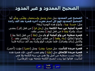 الصحيح الممدود و غير المدود الصحيح غير الممدود  مثل  جدار وجمل واستحضار، وظَبْي، ودلْو .  أَما  الصحيح الممدود فهو كل اسم معرب آخره همزة بعد ألف زائدة  مثل :  حسنا ء  وبنا ء .  وأَنواع هذه الهمزة أَربعة : همزة أصلية من بنية الكلمة  مثل  ( رجل قرا ءٌ )  من فعل  ( قر أَ )  بمعنى نسك، وامرأَة  وُضَّا ءَ ة  من فعل  ( وضُ ؤ )  بمعنى نظف . همزة منقلبة عن واو أصلية أو ياءٍ  مثل  ( علا ءُ )  من فعل  ( علا يعل و )  وأَصلها  ( علاوٌ ) ،  ( بناء ٌ  وقضا ءٌ )  من فعلي  ( بنى يبن ي ) ( وقضى يقض ي )  والأصل  ( بنايٌ وقضايٌ ) ، فلما تطرفت الواو والياءُ بعد أَلف ساكنة قلبتا همزة . همزة مزيدة للتأْنيث ، مثل  صحرا ء  وعذرا ء  ومثل  ( خضرا ء )  مؤنث  ( أَخضر ). همزة مزيدة للإِلحاق  مثل  ( عِلْبا ء )  وهو عصب العنق، فإن همزة هذه الكلمة ليست منقلبة عن أصل ولا هي من بنية الكلمة ولا هي للتأْنيث، فقالوا إنها زيدت لتصبح الكلمة ملحقة بوزن  ( قِرطاس ). التالي 