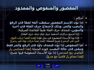 المقصور والمنقوص والممدود أحكام  : إذا نوِّن الاسم المقصور سقطت ألفه لفظاً في الرفع والنصب والجر، وذلك لاجتماع حرف العلة في آخره والتنوين،  فنحذف حرف العلة طبقاً للقاعدة الصرفية : ( إذا اجتمع ساكنان أحدهما حرف علةٍ حذف حرف العلة ). فإذا نونا الأسماءَ المقصورة في مثل قولنا  ( هذه العصا حركت النوى التي في الرحى )  تصبح الجملة : ( هذه عصاً حركت نوىً في رحىً ). أما المنقوص إذا نُوِّن فتحذف ياؤُه في الرفع والجر فقط وتبقى في حالة النصب ، فهذه الجملة  ( هذا المحامي زار القاضي مع المدعي )  إذا نوّنا الأسماءَ المنقوصة فيها تصبح : ( هذا محامٍ زار قاضياً مع مدعٍ ). التالي 