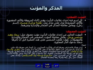المذكر والمؤنث المؤنث اللفظي : كل اسم فيه إحدى علامات التأْنيث وهي  ( التاء المربوطة والألف المقصورة والألف الممدودة )  ودل على مذكر مثل :  طلحة وزكرياء   وبشرى   ( اسم رجل ).  ويعامل معاملة المذكر في الضمائر والإِشارة وغيرهما . المؤنث المعنوي : المؤنث الخالي من إحدى علامات التأنيث مؤنث معنوي مثل :  سعاد وهند   وشمس ورِجْل ، يعامل معاملة المؤنث الحقيقي في الضمائر والإِشارة والموصولات، تقول :  طلعت الشمس على هند الصغيرة قبل أن تأمرها سعادُ بدخول الدار المجاورة . تنبيه : ليس هناك قاعدة في معرفة التذكير والتأْنيث المجازيين، بل المدار في معرفة ذلك على السماع، بالرجوع إلى كتب اللغة .  ونلاحظ أن بعض الأَسماء يذكر ويؤنث مثل :  الطريق والسوق والذراع والخمر ..  إلخ فتصح فيها المعاملتان فتقول :  هذا الطريق واسع أَو هذه الطريق واسعة .  والمرجع في معرفة ذلك المعجمات اللغوية .  كما يلاحظ أن بعض الأَسماء يحمل علامة التأْنيث ويطلق على كلٍ من الجنسين مثل :  حية وشاة   وسخلة   ( ولد الغنم والمعز ) ، وكذلك بعض الصفات مثل رجل رَبْعة وامرأَة ربعة  ( معتدلة القامة ). التالي 