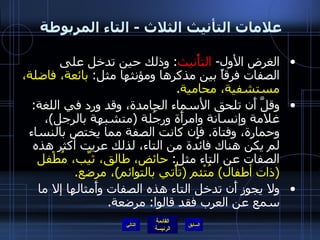 علامات التأنيث الثلاث  -  التاء المربوطة  الغرض الأول -  التأْنيث :  وذلك حين تدخل على الصفات فرقاً بين مذكرها ومؤنثها مثل :  بائعة، فاضلة، مستشفية، محامية . وقلَّ أَن تلحق الأسماء الجامدة، وقد ورد في اللغة :  غلامة وإنسانة وامرأَة ورجُلة  ( متشبهة بالرجل ) ، وحمارة، وفتاة .  فإِن كانت الصفة مما يختص بالنساء لم يكن هناك فائدة من التاء، لذلك عريت أكثر هذه الصفات عن التاء مثل :  حائض، طالق، ثيِّب، مُطْفل  ( ذات أطفال )  مُتْئم  ( تأْتي بالتوائم ) ، مرضع . ولا يجوز أَن تدخل التاء هذه الصفات وأَمثالها إلا ما سمع عن العرب فقد قالوا :  مرضعة . التالي 