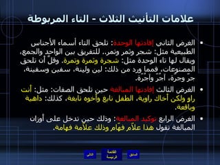 علامات التأنيث الثلاث  -  التاء المربوطة  الغرض الثاني  إفادتها الوحدة :  تلحق التاء أسماء الأجناس الطبيعية مثل :  شجر وثمر وتمر ..  للتفريق بين الواحد والجمع، ويقال لها تاء الوحدة مثل :  شجرة وثمرة وتمرة .  وقلَّ أَن تلحق المصنوعات، فمما ورد من ذلك :  لبِن ولبِنة، سفين وسفينة، جرّ وجرّة، آجُرّ وآجُرّة . الغرض الثالث  إفادتها المبالغة  حين تلحق الصفات :  مثل :  أَنت راوٍ ولكن أَخاك راوية ،  الطفل نابغ وأَخوه نابغة ، كذلك :  داهية وباقعة . الغرض الرابع  توكيد المبالغة :  وذلك حين تدخل على أَوزان المبالغة تقول  هذا علاّم فهّام وذلك علاّمة فهامة . التالي 