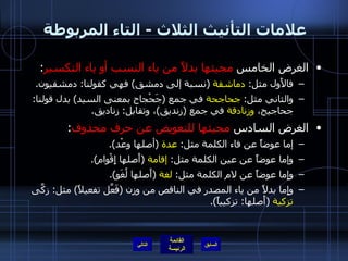 علامات التأنيث الثلاث  -  التاء المربوطة  الغرض الخامس  مجيئها بدلاً من ياء النسب أو ياء التكسير :  فالأَول مثل :  دماشقة   ( نسبة إلى دمشق )  فهي كقولنا :  دمشقيون . والثاني مثل :  جحاجحة  في جمع  ( جَحْجاح بمعنى السيد )  بدل قولنا :  جحاجيح،  وزنادقة  في جمع  ( زنديق ) ، وتقابل :  زناديق . الغرض السادس  مجيئها للتعويض عن حرف محذوف :  إما عوضاً عن فاء الكلمة مثل :  عدة   ( أصلها وعْد ). وإما عوضاً عن عين الكلمة مثل :  إقامة   ( أَصلها إِقْوام ). وإِما عوضاً عن لام الكلمة مثل :  لغة   ( أَصلها لُغَو ). وإِما بدلاً من ياء المصدر في الناقص من وزن  ( فَعَّل تفعيلاً )  مثل :  زكَّى  تزكية   ( أَصلها :  تزكيياً ). التالي 