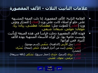 علامات التأنيث الثلاث  -  الأَلف المقصورة العلامة الثانية :  الأَلف المقصورة .  إذا دلت الصفة المشبهة على خلو أَو امتلاء كانت على وزن  ( فعلان )  للمذكر وعلى وزن  ( فَعْلى )  للمؤنث مثل :  عطشان :  عطشى، ريّان :  رَيَّا، جَوْعان :  جوعى، شبعان :  شبعى . فهذه الأَلف المقصورة دخلت قياساً في هذه الصيغة للتأْنيث وليست خاصة بها، بل أَوزان الأَسماء المنتهية بهذه الأَلف كثيرة، فمن أوزانها : فُعَلى :  مثل  الأَربى   ( الداهية ) ،  شُعَبى   ( اسم موضع ). فُعْلى :  بُهْمى   ( نبت من أَحرار البقول ) ،  حُبلى   ( صفة ) ،  بُشْرى   ( مصدر ). فَعَلَى :  بردى   ( اسم ) ،  حَيَدى   ( حمار سريع ) ،  بَشَكى   ( ناقة سريعة ). فَعْلى :  مَرْضى، نجوى، غَضْبى . التالي 