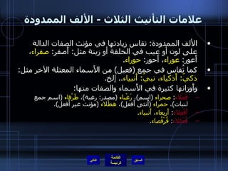 علامات التأنيث الثلاث  -  الألف الممدودة الألف الممدودة :  تقاس زيادتها في مؤنث الصفات الدالة على لون أو عيب في الخلقة أو زينة مثل :  أَصفر :  صفراء ، أَعور :  عوراء ، أَحور :  حوراء . كما تُقاس في جمع  ( فعيل )  من الأَسماء المعتلة الآخر مثل :  ذكيّ :  أَذكياء، نبيّ :  أَنبياء ..  إلخ . وأَوزانها كثيرة في الأَسماء والصفات منها : فَعْلاء :  صحراء   ( اسم ) ،  رَغْباء   ( مصدر :  رغبة ) ،  طَرْفاء   ( اسم جمع لنبات ) ،  حمراء   ( أُنثى أَفعل ) ،  هطْلاء   ( مؤنث غير أَفعل ). أَفْعِلاء :  أَربِعاء ،  أَنبياء .  فُعْللاء :  قُرْفُصاء . التالي 