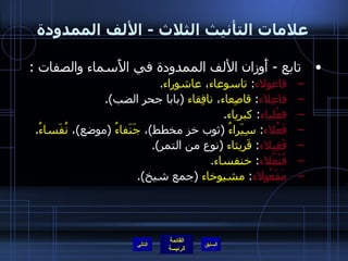علامات التأنيث الثلاث  -  الألف الممدودة تابع  -  أَوزان الألف الممدودة في الأَسماء والصفات  : فاعولاء :  تاسوعاء ،  عاشوراء . فاعِلاء :  قاصِعاء ،  نافِقاء   ( بابا جحر الضب ). فعْلياء :  كبرياء . فَعُلاء :  سِيَراءُ   ( ثوب خز مخطط ) ،  جَنَفاءُ   ( موضع ) ،  نُفَساءُ . فَعِيلاء :  قَريثاء   ( نوع من التمر ). فُنْعُلاء :  خنفساء . مَفْعُولاء :  مشيوخاء   ( جمع شيخ ). التالي 