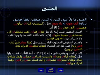 المثنى المثنى ما دلّ على اثنين أو اثنتين متفقين لفظاً ومعنى بزيادة   ألف ونون   أو   ياء ونون  مثل  ( استندت فتات ان  بدلْو يْن  ممتلئ ين  إلى جدار ين )  إلا أن : الاسم المقصور تقلب ألفه ياء مثل  هذ ان  فتي ان ، ذهب مصطفي ان  إلى مستشفي يْن  معهما دعْوي ان .  إلا إذا كانت ألفه ثالثة أصلها واو فتقلب واواً مثل اشتريت  عصويْن قويتين . والاسم المنقوص المحذوف الياء للتنوين مثل  ( هذا  محام  قديرٌ لدى  قاضٍ  نزيه )  فتردّ ياؤه في التثنية : ( هذان محام يان  قديران لدى قاض ييْن  نزيهين ). الاسم الممدود يثنى على حاله إلا إذا كانت ألفه للتأنيث فتقلب واواً مثل : ( هذان قُرّاء ان  وُضّاء ان  واشتريت كساء ين  جميل ين  وانظر عِلباءيْ جارك، وهاتان صحرا وان  صغيرت ان ، ورأيت عندك حلت ين  زرق اوين ، وعينا الغزال حورا وان ). التالي 