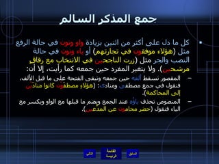 جمع المذكر السالم كل ما دل على أكثر من اثنين بزيادة   واو ونون   في حالة الرفع   مثل   ( هؤلاء موفق ون  في تجارتهم )  أو   ياء ونون   في حالة النصب والجر  مثل  ( زرت الناجح ين  في الانتخاب مع رفاقٍ مرشح ين ).  ولا يتغير المفرد حين جمعه كما رأيت، إِلا أن : المقصور تسقط  أَلفه  حين جمعه وتبقى الفتحة على ما قبل الأَلف، فنقول في جمع مصطف ى  ومناد ى : ( هؤلاءِ مصطفَ وْن  كانوا منادَ يْن  إلى المحاكمة ). المنصوص تحذف  ياؤُه  عند الجمع ويضم ما قبلها مع الواو ويكسر مع الياء فنقول  ( حضر محام ون  عن المدَّع ين ). التالي 