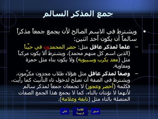 جمع المذكر السالم ويشترط في الاسم الصالح لأَن يجمع جمعاً مذكراً سالماً أن يكون أَحد اثنين : علماً لمذكر عاقل  مثل :  حضر المحمد ون  في حيِّناً   ( الذين اسم كل منهم محمد ) ، ويشترط أَلا يكون مركباً مثل  ( معد يكرب وسيبويه )  ولا يكون بتاء مثل حمزة ومعاوية . وصفاً لمذكر عاقل  مثل هؤلاء طلاب مجدون مكرَّمون، ويشترط في الصفة أن تصلح لدخول تاء التأْنيث كما رأَيت، فكلمة  ( أَخضر وعجوز )  لا تجمعان جمعاً لمذكر سالم لأَنهما لا تؤنثان بالتاء، كما لا يجمع هذا الجمع الصفات المتصلة بالتاء مثل  ( نابغة وعلامة ). التالي 