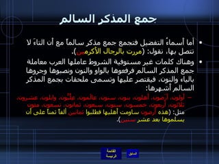 جمع المذكر السالم أما أَسماءُ التفضيل فتجمع جمع مذكر سالماً مع أَن التاءَ لا تتصل بها، نقول : ( مررت بالرجال الأَكرم ين ). وهناك كلمات غير مستوفية الشروط عاملها العرب معاملة جمع المذكر السالم فرفعوها بالواو والنون ونصبوها وجروها بالياء والنون، فيقتصر عليها وتسمى ملحقات بجمع المذكر السالم أَشهرها : أَولون، أَرَضون، أَهلون، بنون، سنون، عالَمون، عِلِّيُّون، وابلون، عشرون، ثلاثون، أربعون، خمسون، ستون، سبعون، ثمانون، تسعون، مئون  مثل : ( هذه  أَرضون  ساومت أَهليها فطلبوا  ثمانين  ألفاً ثمناً على أَن يسلموها بعد عشر  سنين ). 