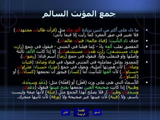 جمع المؤنث السالم ما دل على أَكثر من اثنين بزيادة   أَلف وتاءِ  مثل  ( قرأت طالب ات  مجتهد ات )  فلا تغيير في صور المفرد كما رأيت إِلا فيما يأْتي : حذف  تاءِ التأْنيث : ( فتا ة  عالم ة :  فتي ات  عالم ات ). المقصور تقلب  أَلفه  ياءً  -  كما فعلنا في المثنى  -  فنقول في جمع   ( زارت هد ى  مستشف ىً :  زارت هُدي اتٌ  مستشفي اتٍ ) ، إِلا إِذا كانت  الأَلف  ثالثة وأَصلها واو فتنقلب واواً، فنقول في جمع  ( رض ا )  اسم فتاة : ( رِضو ات ). الممدود يعامل معاملته في المثنى فنقول في  فتاة وُضاءَة : ( فتيات وُضاءَ ات )  لأَن همزتها أَصلية، ونقول في جمع  ( عذر اء  حسن اء :  عذراو ات  حسناو ات )  لأَن  أَلفها  للتأْنيث أَما  ( كس اء )  فيجوز أَن نجمعها  ( كساءَ ات )  أَو  ( كساو ات ). الأَسماءُ التي هي على وزن  ( فَعْل )  أَو  ( فَعْلة )  مثل : ( دَ عْ د وس جْ دة، وظ ب ية )  إِذا كانت  صحيحة العين  نجمعها  بفتح عينها  فنقول  ( د عَ د ات  وس جَ د ات  وظ ب يَ ات ).  فلا يصلح لهذا الجمع مثل  ( عبْلة )  لأَنها صفة وليست باسم، ولا  ( فيْنة )  لأَن عينها غير صحيحة ولا  ( ورقة )  لأَن ثانيها متحرك . التالي 