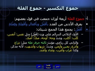 جموع التكسير  -  جموع القلة  أ -  جموع القلة  أربعة أوزان جمعت في قول بعضهم : يعرف الأَدنى من العدد  بأَفْعُلٍ وبأَفعالٍ وأَفْعِلةٍ وفِعْلةٍ أَفْعُل :  يجمع هذا الجمع شيئان :  الأَول الثلاثي السالم على وزن  ( فَعْل )  مثل  نفس :  أَنفس، كَلْب :  أَكلب .  وشذَّ  وجه :  أَوجه، صكٌّ :  أَصُكْ . والثاني كل رباعي مؤنث  ثالثه حرف علة  مثل :  ذِر ا ع وأَذرُع، يم ي ن وأَيْمُن .  وشذَّ :   شه ا ب وأَشهب،  لأَنه مذكر، وكذا  غُر ا ب وأَغرُب، وعَت ا د وأَعْتُد . التالي 