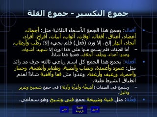 جموع التكسير  -  جموع القلة أَفعال :  يجمع هذا الجمع الأَسماء الثلاثية مثل :  أَجمال، أَعضاد، أعناق، أَقفال، أوقات، أَثواب، أَبيات، أَفراخ، أفراد، أَنجاد، أَنهار  إلخ، إلا وزن  ( فُعل )  فلم يجيء إلا :  رُطَب وأَرطاب .  أَما الصفات فلم يسمع منها على هذا الوزن إلا  شهيد :  أَشهاد، وعدو :  أَعداء، وجِلْف :  أَجلاف ، فعدوا هذا شاذاً . أَفعِلة :  يجمع هذا الجمع كل اسم رباعي ثالثه حرف مد زائد مثل :  عمود وأَعمدة، ونصاب وأَنصبة، وطعام وأَطعمة، وحمار وأحمرة، ورغيف وأرغفة ، وعدّوا مثل  قفا وأَقفية  شاذاً لعدم انطباق الشرط عليه . وسمع في الصفات  ( أَشِحَّة وأَعِزَّة وأَذِلة )  في جمع  شحيح وعزيز وذليل . فِعْلة :  مثل  فتية وشِيخة  جمع  فتى وشيخ  وهو سماعي . التالي 