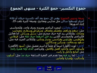 جموع التكسير -  جمع الكثرة  -  منتهى الجموع صيغه منتهى الجموع :   وهي كل جمع بعد أَلف تكسيره حرفان أو ثلاثة أحرف أوسطها ساكن  مثل مدارس ومفاتيح، وصيغه كثيرة بلغت  19 ، إليك أشهرها : &  2.   فعالِل وفعاليل :  لمجرد الرباعي ومزيده بحرف واحد، وللخماسي مثل :  درهم ودراهم، وغَضَنْفر وغضافر، وسَفَرْجَل وسفارج، وعندليب وعنادل ، وللثلاثي زيد فيه حرف صحيح مثل :  سُنْبُل وسنابل .   أَما فعاليل فللرباعي والخماسي اللذين  زيد قبل آخرهما   حرف علة  مثل :  قِرْط ا س وقراطيس، وفِرْدَ وْ س وفراديس، ودين ا ر ودنانير ، وللثلاثي المزيد فيه مثل :  سفُّود وسفافيد، وسِكين وسكاكين . أَفاعِل :  لوزن  ( أَفْعل )  اسماً أو علماً أَو اسم تفضيل مثل :  أَسود   ( الأَفعى )  وأَساود ،  أحمد وأَحامد أَفضل وأَفاضل ، وللرباعي  الذي أَوله همزة زائدة  مثل  أَ صابع و أَ نامل و أ َرانب . أَفاعيل :  لما  زيد فيه  مما تقدم في الفقرة السابقة  حرف مدّ  مثل :  أُسل و ب وأَساليب، وإِضب ا رة وأَضابير . التالي 