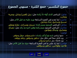 جموع التكسير -  جمع الكثرة  -  منتهى الجموع تفاعِل :  للرباعي  الذي أَوله تاءُ زائدة  مثل :   تِ نبل  ( قصير )  وتنابل، و ت جرِبة وتجارب . تفاعِيل :  لما تقدم في الفقرة السابقة  وزيد عليه مد قبل الآخر  مثل :  تسب ي ح وتسابيح .  تِنْب ا ل وتنابيل . مفاعِل :  للرباعي  المبدوءِ بميم زائدة :  م سجد ومساجد،  م فازة ومفاوز . مفاعيل :  للرباعي المبدوءِ  بميم زائدة وقبل آخره مدّ زائد  مثل :  م صب ا ح ومصابيح، و م يث ا ق ومواثيق . فواعِل : جمع لرباعي  ثانيه واو أَو أَلف زائدتان :  خ ا تم وخواتم، ج و هّر وجواهر . وزن فاعل صفةً لغير عاقل مثل :  شاهق وشواهق، وناهد ونواهد . وزن فاعلة :  مثل  شاعرة وشواعر . فواعيل :  لما زاد على ما في الفقرة السابقة  حرف مدّ قبل الآخر  مثل :  طاح و ن وطواحين، ساط و ر وسواطير . التالي 