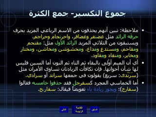 جموع التكسير -  جمع الكثرة ملاحظة :  تبين أنهم يحذفون من الاسم الرباعي المزيد بحرف  حرفَه الزائد  مثل  غض ن فر وغضافر ،  واحر ن جام وحراجم ، ويستبقون من الثلاثي المزيد  الزائد الأول  مثل :  م قتحم و م قاحم، و م ستدعٍ و م داع، و م خشوشن و م خاشن، و م ختار و م خاير، و م نقاد و م قاود . أي أن الميم أوْلى بالبقاء ثم التاء ثم النون أما السين فليس لها شأن أخواتها .  فإن تكافأت الزيادتان تساوى الأمران مثل  ( سَرَنْدى :  سريع )  يقولون في جمعها  سراند  أو  سرادي . أما الخماسي المجرد ك سفرج ل  فقد  حذفوا خامسه  فقالوا  ( سفارج ) ؛  ويجوز زيادة ياء  تعويضاً فيقال :  سفار ي ج . التالي 