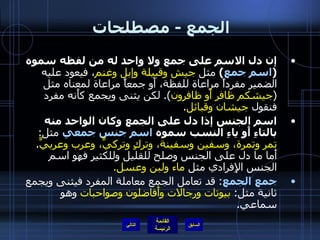 الجمع  -  مصطلحات  إن دل الاسم على جمع ولا واحد له من لفظه سموه  ( اسم جمع )   مثل  جيش وقبيلة وإبل وغنم ، فيعود عليه الضمير مفرداً مراعاة للفظة، أَو جمعاً مراعاة لمعناه مثل  ( جيشكم ظافر أَو ظافرون ).  لكن يثنى ويجمع كأَنه مفرد فنقول  جيشان وقبائل . اسم الجنس إذا دل على الجمع   وكان الواحد منه بالتاءِ أَو ياءِ النسب سموه  اسم جنس جمعي  مثل :  تمر وتمرة، وسفين وسفينة، وتركٍ وتركيٍّ، وعرب وعربيٍّ .  أَما ما دل على الجنس وصلح للقليل وللكثير فهو اسم الجنس الإِفرادي مثل  ماء ولبن وعسل . جمع الجمع :  قد تعامل الجمع معاملة المفرد فيثنى ويجمع ثانية مثل :  بيوتات ورجالات وأَفاضلون وصواحبات  وهو سماعي . التالي 