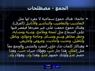 الجمع  -  مصطلحات  خاتمة :  هناك جموع سماعية لا مفرد لها مثل  التعاشيب والتعاصيب والتباشير والأَبابيل   ( الفرق ) ، وهناك جموع جمعت على غير مفردها فيقصر فيها على السماع مثل  لمحة وملامح، وشبَه ومشابه، وخطر مخاطر وسَم ومسامّ، وحاجة وحوائج، وباطل وأَباطيل، وحديث وأَحاديث، وعروض وأعاريض . وهنالك كلمات تدل على المفرد والمثنى والجمع معاً مثل  الفُلك ، هذا جار  جُنُبٌ  وهؤلاء جيران  جُنُبٌ ، وهذا خصمٌ  عدوٌّ  وأُولئك خصومٌ  عدوٌّ ، وهذا  ولد ، وهؤلاءِ  وَلد . 