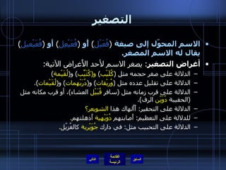 التصغير الاسم المحوّل إلى صيغة   ( فُعَيْل )  أًو   ( فُعَيْعِل )  أَو   ( فُعَيْعيل )  يقال له الاسم المصغر . أغراض التصغير :  يصغر الاسم لأحد الأَغراض الآتية : الدلالة على صغر حجمه مثل  ( كُلَيْب )  و ( كُتَيِّب )  و ( لُقَيْمة ) الدلالة على تقليل عدده مثل  ( وُريْقات )  و ( دُرَيْهمات )  و ( لُقَيْمات ). الدلالة على قرب زمانه مثل  ( سافر  قُبَيْل  العشاء ) ، أو قرب مكانه مثل  ( الحقيبة  دُوَيْن  الرف ). الدلالة على التحقير :  أَأَلهاك   هذا  الشويعر؟ للدلالة على التعظيم :  أَصابتهم  دُوَيْهية  أَذهلتهم . الدلالة على التحبيب مثل :  في دارك  جُوَيْرية  كالغُزيّل . التالي 