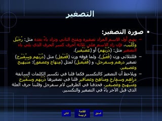 التصغير صورة التصغير : يضم أَول الاسم المراد تصغيره ويفتح الثاني وتزاد ياءٌ بعده  مثل :  رُجَيْل وكُلَيْب ،  فإِن زاد الاسم على ثلاثة أحرف كسر الحرف الذي يلي ياءَ التصغير  مثل : ( دُرَيْهِم )  أَو  ( عُصَيْفير ). فللثلاثي وزن  ( فُعَيْل ) ، ولما فوقه وزن  ( فُعَيْعِل )  مثل  ( دُرَيْهم وسُفَيْرج )  تصغير  درهم وسفرجل ، و   ( فُعَيْعيل )  لمثل  ( مِنهاج وعصفور ):  مُنَيْهيج وعصيفير . ويلاحظ أَن التصغير كالتكسير فكما قلنا في تكسير الكلمات السابقة  دراهم وسفارج ومناهِج وعصافير  قلنا في تصغيرها  دُرَيْهم وسُفَيْرج ومُنَيْهيج وعُصيْفير ، فحذفنا في الطرفين لام سفرجل وقلبنا حرف العلة الذي قبل الآخر ياءً في التصغير والتكسير . التالي 