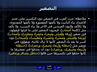 التصغير ملاحظة :  جرت العرب في التصغير دون التكسير على عدم الاعتداد بتاء التأنيث ولا بألفها المقصورة ولا بألفها الممدودة، ولا بالألف والنون المزيدين في الآخر ولا بياء النسب، ولا بألف مثل  ( كلمة  أصحاب ) ، فيجرون التصغير على ما قبلها فيقولون في تصغير  ( ورقة وفُضلى وصحراء وخضراء وعطشان وأصحاب ): ( وُرَيْقة وفُضَيْلى وصُحَيْراء وخُضَيراء وعُطيَشان وأُصَيْحاب )  دون كسر ما بعد ياء التصغير كأنها لا تزال ثلاثية، ويقولون في تصغير مثل  ( حنظلة وأربعاء وعبقري وزعفران ): ( حُنَيْظِلة وأُرَيْبِعاء وعُبَيْقري، وزُعَفِران )  دون أن يحذفوا في تصغيرها ما كانوا حذفوا في تكسيرها حين قالوا  ( حناظل وعباقر وزعافير ). التالي 
