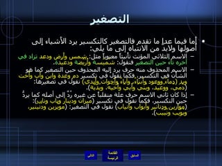 التصغير أَما فيما عدا ما تقدم فالتصغير كالتكسير يرد الأَشياء إِلى أُصولها ولابدَّ من الانتباه إلى ما يلي : الاسم الثلاثي المؤنث تأْنيثاً معنوياً مثل :  شمس وأَرض ودعد   تزاد في آخره تاءُ حين التصغير  فنقول :  شُمَيْس ة  وأُرَيْض ة  ودعيْد ة . الاسم المحذوف منه حرف يرد إِليه المحذوف حين التصغير كما هو الشأْن في التكسير، فكما نقول في تكسير  دم وعدة وابن وأَب وأُخت ويد  ( دماءٌ ووعود وأَبناءٌ، وآباءٌ وأَخوات وأَيدي )   نقول في تصغيرها : ( دُمَيّ، ووُعَيْد، وبُنَيّ وأُبيّ وأُخَيّه، ويُدَيَّة ). إِذا كان ثاني الاسم حرف علة منقلباً عن غيره رُدَّ إلى أصله كما يردُّ حين التكسير، فكما نقول في تكسير  ( ميزان ودينار وباب وناب ): ( موازين ودنانير وأَبواب وأَنياب )  نقول في التصغير : ( مويْزين ودُنَيْنير، وبُوَيْب ونُييْب ). التالي 