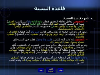 قاعدة النسبة تابع  -  قاعدة النسبة : المنقوص :  يعامل معاملة المقصور فتقلب  ياؤه الثالثة   واواً  مثل  ( القلب  العم ي )  تصبح في النسب  ( القلب  العم و يّ ) ، وتحذف  ياؤه الرابعة  فصاعداً مثل  ( القاض ي  الرام ي ، والمعتد ي ، والمستقص ي )  فتصبح بعد النسب  ( القاضيّ الراميُّ، والمعتديّ، والمستقصيّ ). ويجوز في ذي الياء الرابعة إذا كان ساكن الثاني  قلبها واواً  أيضاً فنقول :  القاض و ي الرام و ي ، ونقول في  تربية :  ترْبِيّ وتربويّ ، وفي  مقضيّ   ( اسم المفعول )  مقضيّ ومقضوي . الممدود :  إن كانت أَلفه للتأْنيث  قلبت واواً وجوباً ، فقلت في النسبة إلى  صحراء وحمراء :  صحرا و ي وحمرا و ي . وإِن لم تكن للتأْنيث بقيت على حالها دون تغيير، فننسب إلى المنتهي بأَلف أَصلية مثل  وضَّاء وقُرّاء   ( بمعنى نظيف وناسك )  بقولنا :  قرائيّ ووضائيّ ، وإِلى المنتهي بهمزة منقلبة عن واو مثل  ( كساء )  أَو ياء مثل  ( بناء )  بقولنا :  كسائي وبنائي ، وإلى المنتهي بهمزة مزيدة للإِلحاق مثل  ( عِلْباء وحِرْباء )  بقولنا :  علبائي وحِربائي . وأجازوا قلبها واواً  في المنقلبة عن أَصل وفي المزيدة للإِلحاق فقالوا :  كسائي وكسا و ي ،  وبنائي وبنا و ي، علبائي وعلبا و ي ، حربائي وحربا و ي .  وعدم القلب أحسن . التالي 