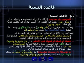 قاعدة النسبة تابع  -  قاعدة النسبة : المختوم بياء مشددة :  إذا كانت الياءُ المشددة بعد حرف واحد مثل  ( حيّ )  و ( طيّ )  رددتَ الياء الأُولى إلى أَصلها الواو أَو الياء وقلبت الثانية واواً فقلت :  حيوي وطووي . وإن كانت بعد حرفين مثل  ( عل يّ  وقُص يّ )  حذفت  الياء الأُولى  وفتحت ما قبلها  وقلبت الياء الثانية واواً  فقلت :  علَ و يّ وقُص و يّ . وإن كانت بعد ثلاثة أَحرف فصاعداً حذفتها فقلت في النسبة إلى  ( كرسيّ وبختيّ والشافعي ):  كرسِيّ وبختيّ والشافعي .  فيصبح لفظ المنسوب ولفظ المنسوب إليه واحداً وإن اختلف التقدير . فُعَيْلة أو فَعيلة أو فَعولة في الأعلام :  مثل  جُهَ يْ نة ورب ي عة وشن و ءَة :  تحذف  ياؤُهن  عند النسب ويفتح ما قبلها فنقول :  جُهَنيّ وَرَبَعيّ وشَنئيّ ، بشرط ألا يكون الاسم مضعَّفاً مثل  ( قُلَيْلة )  ولا واوي العين مثل  ( طويلة )  فإن هذين يتبعان القاعدة العامة . ما توسطه ياء مشددة مكسورة :  مثل  ط يِّ ب وغُزَ يِّ ل وحُم َيّ ِر ، تحذف  ياؤُه الثانية  عند النسب فنقول  طيْبِيّ وغُزَيْليّ وحُمَيْريّ . التالي 