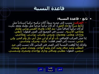 قاعدة النسبة تابع  -  قاعدة النسبة : المركب :  ينسب إلى صدره سواءٌ أَكان تركيبه تركيباً إسنادياً مثل  ( تأَبط شرًّا )  و ( جاد الحق ) ، أَم كان تركيباً مزجياً مثل بعلبك ومعد يكرب، أَو كان تركيباً إضافياً مثل :  تيم اللات وامرئ القيس ورأس بعلبك ومُلاعب الأَسنة ..  تنسب في الجميع إلى الصدر فتقول :  تأَبطيّ، وجاديّ، وبعليّ، ومعدويّ، وتيميّ، وامرئي، ورأسي، وملاعبيّ . إذا صُدِّر المركب الإضافي  بأَب أَو أُم أَو ابن مثل أَبي بكر وأُم الخير، وابن عباس ، نسبت إلى العجز فقلت :  بكري، وخيري، وعباسي . وكذلك إذا أَوقعتِ النسبةُ إلى الصدر في التباس كأَن تنسب إلى  عبد المطلب وعبد مناف وعبد الدار وعبد الواحد، ومجدل عنجر، ومجدل شمس ، فتقول :  مطلبي ومنافي وداري وواحدي وعنجري وشمسي . التالي 