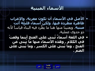 الأسماء المبنية الأَصل في الأَسماءِ أن تكون معربة، والإعراب ظاهرة مطردة فيها .  ولكنَّ أَسماء قليلة أَتت مبنية .  ويعنينا منها هنا ما يطَّرد فيه البناءُ قياساً لأَنه ذو جدوى عملية .  في اللغةِ أسماءٌ تُبنى على الفتحِ أينما وقعتْ في الكلامِ  .  وهذه الأسماءُ منها ما يُبنى عن الفتحِ ، وما يُبنى على الكسرِ ، وما يُبنى على الضمّ  .  التالي 