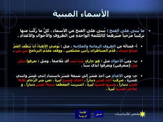الأسماء المبنية ما يُبنى على الفتحِ   :  يُبنى على الفتحِ من الأسماءِ ، كلُّ ما رُكِّبَ منها تركيباً مَزْجياً صَيّرهما كالكلمةِ الواحدةِ مِنْ الظروفِ والأحوالِ والأعدادِ  .  أ -  فمثالُه من  الظروفِ الزمانيةِ والمكانيةِ  ، مثل  :  يُوصي الأطباءُ أنْ يُنَظَّفَ الفَمُ  صباحَ مساءَ   .  قَدّمَ المتناظرانِ رأيين مُختلفين ، ووقفَ مُقَدِّمُ البرنامجِ  بَيْنَ بَيْنَ   .  ب -  ومِنْ  الأحوالِ  مثل  :  هو جاري  بَيْتَ بَيْتَ  أي مُلاصقاً  .  ومثل  :  تفرقوا  شَذَرَ مَذَرَ   ( متفرقين )  وتفرقوا أيديَ سَبَأ  .    جـ -  ومن  الأعدادِ  من أحدَ عَشَرَ إلى تسعةَ عَشَرَ باستثناءِ اثني عَشَرَ واثنتي عَشْرَةَ  .  صَرَفْتُ  أحدَ عَشَرَ  ديناراً ،  إحدى عَشْرَةَ  ليرةً  .  ثمنُ متر الرُّخامِ  ثلاثةَ عَشَرَ  ديناراً ،  وسَبْعَ عَشْرَةَ  ليرةً  .  اشتريتُ المِعْطَفَ  بِسِتَةَ عَشَرَ  ديناراً ، و  ثمانيَ عَشْرَةَ  ليرةً  .    ملخص للأساسيات 