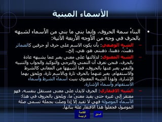 الأسماء المبنية البناءُ سمة الحروف، وإنما بني ما بني من الأَسماء لشبهه بالحرف في وجه من الأَوجه الأَربعة الآتية : الشبه الوضعي :  بأَن يكون الاسم على حرف أو حرفين ك الضمائر  ذهبْتُ، ذهبنا، ذهبتم، هو، هي، إلخ .. الشبه المعنوي :  لدلالتها على معنى يعبر عما يشبهه عادة بالحرف، فنحن نعرف أَن التمني والترجي والتوكيد والجواب والتنبيه والنفي يعبر عنها بالحروف، فما أشبهها من المعاني كالشرط والاستفهام، يعبر عنهما بالحرف تارة وبالاسم تارة، ويلحق بهما الإِشارة، ولهذا الشبه المعنوي بنيت  أسماءُ الشرط وأَسماء الاستفهام وأَسماءُ الإِشارة . الشبه الافتقاري :  الحرف لايدل على معنى مستقل بنفسه، فهو مفتقر إلى غيره حتى يفيد معنىً ما .  ويلحق بالحروف في هذا :  الأَسماءُ الموصولة  فهي لا تفيد إلا إِذا وصلت بجملة تسمى صلة الموصول فجعلوا هذا الافتقار علة بنائها . 