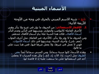 الأسماء المبنية تابع –  شبه الاسم المبني بالحرف في وجه من الأَوجه الأَربعة الآتية : الافتقار الاستعمالي :  من الحروف ما يؤثر في غيره ولا يتأَثر وهي الأَحرف العاملة كالنواصب والجوازم، ويشبهها في التأْثير وعدم التأَثر  أَسماءُ الأَفعال ، فكان هذا الشبه علة بناءٍ أَسماءِ الأَفعال عندهم . ومن الحروف ما لا يؤثر ولا يتأَثر، كالأَحرف غير العاملة، مثل أَحرف الجواب  ( نعم، بلى ) ، وأَحرف التنبيه، ويشبهها في ذلك  أَسماءُ الأَصوات ، فهي لا تعمل في غيرها، ولا يعمل غيرها فيها .  فمن هنا بنيت على ما قالوا . وهذه الأَسماءُ كلها مبنية سماعاً .  ومن المبني سماعاً أيضاً  بعض الظروف  مثل  ( حيث، إِذا، الآن، إِذ، إلخ ..)  وكل هذه المبنيات لا يخطئُ أَحد في استعمالها على ما سمعت عليه إذ لا قاعدة لها .  التالي 