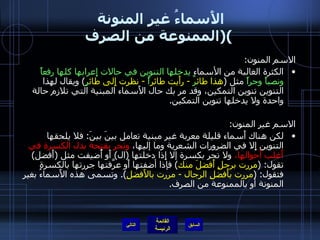 الأَسماءُ غير المنونة  ( الممنوعة من الصرف ) الاسم المنون :  الكثرة الغالبة من الأسماء  يدخلها التنوين في حالات إِعرابها كلها رفعاً ونصباً وجراً  مثل  ( هذا طائ رٌ  -  رأَيت طائر اً   -  نظرت إِلى طائ رٍ )  ويقال لهذا التنوين تنوين التمكين، وقد مر بك حال الأَسماء المبنية التي تلازم حالة واحدة ولا يدخلها تنوين التمكين . الاسم غير المنون : لكن هناك أَسماء قليلة معربة غير مبنية تعامل بينَ بينَ :  فلا يلحقها التنوين إِلا في الضرورات الشعرية وما إليها،  وتجر بفتحة بدل الكسرة في أَغلب أَحوالها،  ولا تجر بكسرة إلا إِذا دخلتها  ( ال )  أَو أُضيفت مثل  ( أَفضل )  تقول : ( مررت برجلٍ أَفضلَ منك )  فإذا أضفتها أَو عرَّفتها جررتها بالكسرة فتقول : ( مررت بأَفضلِ الرجال  -  مررت بالأَفضلِ ).  وتسمى هذه الأَسماءُ بغير المنونة أو بالممنوعة من الصرف . التالي 