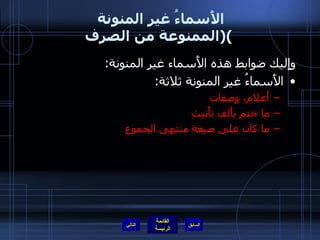 الأَسماءُ غير المنونة  ( الممنوعة من الصرف ) وإِليك ضوابط هذه الأَسماء غير المنونة : الأَسماءُ غير المنونة ثلاثة : أَعلام، وصفات ما ختم بأَلف تأْنيث  ما كان على صيغة منتهى الجموع التالي 