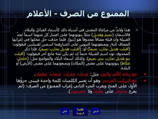 الممنوع من الصرف  -  الأعلام هذا ولابدَّ من مراعاة المعنى في أشباه ذلك كأَسماء القبائل والبلاد، فالاسمان  ( تميم وهذيل )  مثلاً ينونونهما على اعتبار كل منهما اسماً لجدّ القبيلة وأن قبله مضافاً محذوفاً هو  ( بنو ).  فلما حذفت حل محلها في إعرابها المضاف إليه، ويمنعونهما التنوين على اعتبارهما اسمين لقبيلتين فيقولون : ( أقبلت هذيلٌ تحارب تميماً )  أو : ( أقبلت هذيلُ تحارب تميمَ ) ، فإذا ذكر المحذوف نون اسم القبيلة حتماً إن لم يكن ثمة مانع آخر فيقولون : ( أقبلت بنو هذيلٍ تحارب بني تميمٍ ).  وكذلك أسماء البلاد والمواضع مثل : ( جلجل، عكاظ )  ينونونهما على معنى  ( المكان )  ويمنعونهما على معنى  ( الأرض )  أو البلدة . مع زيادة الأَلف والنون  مثل :  عدنان، عمران، عثمان، غطفان . مع التركيب المزجي  وهو أَن تعتبر الكلمتان كلمة واحدة فيبنى جزؤُها الأَول على الفتح ويعرب الجزءُ الثاني إِعراب الممنوع من الصرف : ( لم يعرّج  بختَنصّرُ  على  بعلَبكَّ  ولا  حضرَموتَ ). التالي 