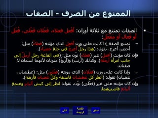 الممنوع من الصرف  -  الصفات الصفات تمتنع مع ثلاثة أوزان :  أَفْعل فعلاء، فَعْلان فَعْلى، فُعَل أَو فُعال أَو مَفْعَل : تمتنع الصفة إِذا كانت على وزن  أَفعل  الذي مؤنثه  ( فعلاءُ )  مثل :  أَخضر، أعرج، تقول : ( هذا رجلٌ  أَعرجُ  في حلةٍ  خضراءَ ). فإِن كان مؤنث  ( أفعل )  غير  ( فعلاء )  نوّن مثل : ( في القاعة رجل  أَرملٌ  إلى جانب امرأَة  أَرملة ).  وكذلك  ( أَرنب )  و ( أَربعٌ )  منونان لأَنهما اسمان لا صفتان . وإذا كانت على وزن  ( فعْلان )  الذي مؤنثه  ( فعْلى )  مثل : ( عطشان، غضبان )  تقول : ( انظر كل  عطشانَ  فاسقه وكلَّ  غضبان  فأَرضه ). وإِن كان مؤنثه على غير  ( فعْلى )  نوّن، تقول :  انظر إلى كبش  أَليانٍ  وغنمةٍ  أَليانةٍ  فاشترهما . التالي 